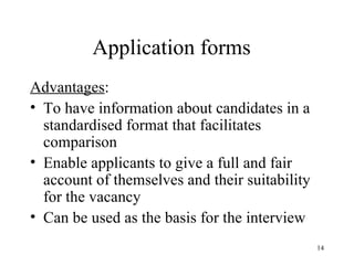 Application forms
Advantages:
• To have information about candidates in a
standardised format that facilitates
comparison
• Enable applicants to give a full and fair
account of themselves and their suitability
for the vacancy
• Can be used as the basis for the interview
14

 