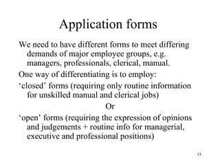 Application forms
We need to have different forms to meet differing
demands of major employee groups, e.g.
managers, professionals, clerical, manual.
One way of differentiating is to employ:
‘closed’ forms (requiring only routine information
for unskilled manual and clerical jobs)
Or
‘open’ forms (requiring the expression of opinions
and judgements + routine info for managerial,
executive and professional positions)
15

 