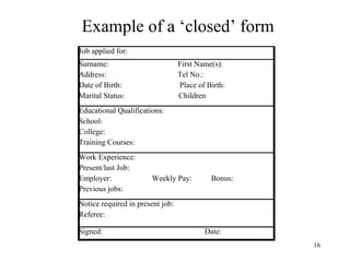 Example of a ‘closed’ form
Job applied for:
Surname:
Address:
Date of Birth:
Marital Status:

First Name(s):
Tel No.:
Place of Birth:
Children

Educational Qualifications:
School:
College:
Training Courses:
Work Experience:
Present/last Job:
Employer:
Previous jobs:

Weekly Pay:

Bonus:

Notice required in present job:
Referee:
Signed:

Date:
16

 