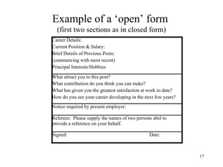 Example of a ‘open’ form
(first two sections as in closed form)
Career Details:
Current Position & Salary:
Brief Details of Previous Posts:
(commencing with most recent)
Principal Interests/Hobbies
What attract you to this post?
What contribution do you think you can make?
What has given you the greatest satisfaction at work to date?
How do you see your career developing in the next few years?
Notice required by present employer:
Referees: Please supply the names of two persons abel to
provide a reference on your behalf.
Signed:

Date:

17

 