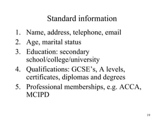 Standard information
1. Name, address, telephone, email
2. Age, marital status
3. Education: secondary
school/college/university
4. Qualifications: GCSE’s, A levels,
certificates, diplomas and degrees
5. Professional memberships, e.g. ACCA,
MCIPD
19

 