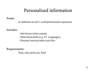 Personalised information
Scope:
to elaborate on one’s work/professional experience

Includes:
– Job history/achievements
– Motivation/skills (e.g. IT, Languages)
– Personal interests/other activities

Requirements:
Neat, clear print-out, brief

20

 