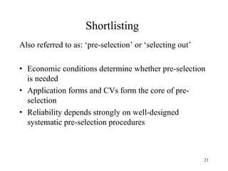 Shortlisting
Also referred to as: ‘pre-selection’ or ‘selecting out’
• Economic conditions determine whether pre-selection
is needed
• Application forms and CVs form the core of preselection
• Reliability depends strongly on well-designed
systematic pre-selection procedures

21

 