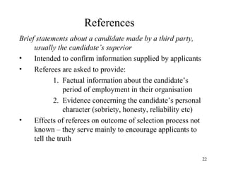 References
Brief statements about a candidate made by a third party,
usually the candidate’s superior
•
Intended to confirm information supplied by applicants
•
Referees are asked to provide:
1. Factual information about the candidate’s
period of employment in their organisation
2. Evidence concerning the candidate’s personal
character (sobriety, honesty, reliability etc)
•
Effects of referees on outcome of selection process not
known – they serve mainly to encourage applicants to
tell the truth
22

 