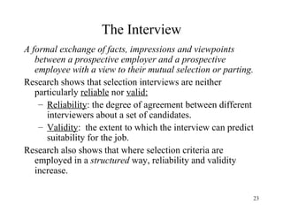 The Interview
A formal exchange of facts, impressions and viewpoints
between a prospective employer and a prospective
employee with a view to their mutual selection or parting.
Research shows that selection interviews are neither
particularly reliable nor valid:
– Reliability: the degree of agreement between different
interviewers about a set of candidates.
– Validity: the extent to which the interview can predict
suitability for the job.
Research also shows that where selection criteria are
employed in a structured way, reliability and validity
increase.
23

 