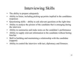 Interviewing Skills
• The ability to prepare adequately
• Ability to listen, including picking up points implied in the candidates
responses
• Questioning skills – ability to ask relevant questions at the right time
• Ability to analyse the picture of the candidate that is emerging during
the interview
• Ability to summarise and make notes on the candidate’s performance
• Ability to supply relevant information to the candidate without boring
him/her
• Skill in building and maintaining a relationship with the candidate
(rapport)
• Ability to control the interview with tact, diplomacy and firmness

25

 