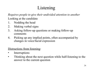 Listening
Requires people to give their undivided attention to another
Looking at the candidate
1. Nodding the head
2. Making verbal signs
3. Asking follow-up questions or making follow-up
comments
4. Picking up any implied points, often accompanied by
changes in voice/facial expression
Distractions from listening:
•
Interruptions
•
Thinking about the next question while half-listening to the
answer to the current question
26

 