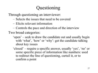 Questioning
Through questioning an interviewer:
– Selects the issues that need to be covered
– Elicits relevant information
– Controls the pace and direction of the interview

Two broad categories:
‘open’ – seek to draw the candidate out and usually begin
with ‘what’, ‘how’ or ‘why’: get the candidate talking
about key issues
‘closed’ – require a specific answer, usually ‘yes’, ‘no’ or
some specific piece of information like numbers: used
to redirect the line of questioning, curtail it, or to
confirm a point
27

 
