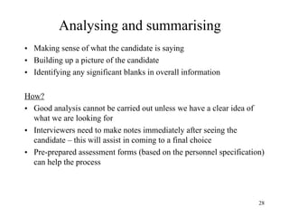 Analysing and summarising
• Making sense of what the candidate is saying
• Building up a picture of the candidate
• Identifying any significant blanks in overall information
How?
• Good analysis cannot be carried out unless we have a clear idea of
what we are looking for
• Interviewers need to make notes immediately after seeing the
candidate – this will assist in coming to a final choice
• Pre-prepared assessment forms (based on the personnel specification)
can help the process

28

 