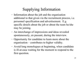 Supplying Information
– Information about the job and the organisation
additional to that given via the recruitment process, i.e.
personnel specification and advertisement. E.g.
specific details about the job or about the team he/she
may be joining.
– An interchange of impressions and ideas revealed
spontaneously, en passant, during the interview.
– Opportunity for candidate to learn more about the
organisation – contributes to higher validity.
– Avoid long monologues at beginning, when candidate
is ill-at-ease waiting for the moment to respond to the
first question.
29

 