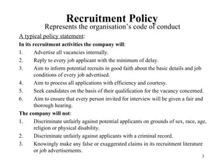 Recruitment Policy

Represents the organisation’s code of conduct
A typical policy statement:
In its recruitment activities the company will:
1.
Advertise all vacancies internally.
2.
Reply to every job applicant with the minimum of delay.
3.
Aim to inform potential recruits in good faith about the basic details and job
conditions of every job advertised.
4.
Aim to process all applications with efficiency and courtesy.
5.
Seek candidates on the basis of their qualification for the vacancy concerned.
6.
Aim to ensure that every person invited for interview will be given a fair and
thorough hearing.
The company will not:
1.
Discriminate unfairly against potential applicants on grounds of sex, race, age,
religion or physical disability.
2.
Discriminate unfairly against applicants with a criminal record.
3.
Knowingly make any false or exaggerated claims in its recruitment literature
or job advertisements.
3

 