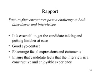 Rapport
Face-to-face encounters pose a challenge to both
interviewer and interviewee.
• It is essential to get the candidate talking and
putting him/her at ease
• Good eye-contact
• Encourage facial expressions and comments
• Ensure that candidate feels that the interview is a
constructive and enjoyable experience
30

 
