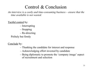Control & Conclusion
An interview is a costly and time-consuming business – ensure that the
time available is not wasted.
Tactful control by:
– Interrupting
– Stopping
– Re-directing
Politely but firmly
Conclude by:
– Thanking the candidate for interest and response
– Acknowledging effort invested by candidate
– Being diplomatic to promote the ‘company image’ aspect
of recruitment and selection
31

 