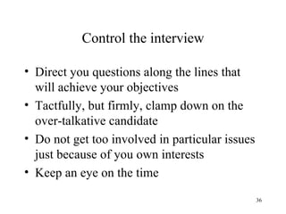 Control the interview
• Direct you questions along the lines that
will achieve your objectives
• Tactfully, but firmly, clamp down on the
over-talkative candidate
• Do not get too involved in particular issues
just because of you own interests
• Keep an eye on the time
36

 