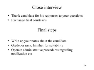 Close interview
• Thank candidate for his responses to your questions
• Exchange final courtesies

Final steps
• Write up your notes about the candidate
• Grade, or rank, him/her for suitability
• Operate administrative procedures regarding
notification etc

38

 