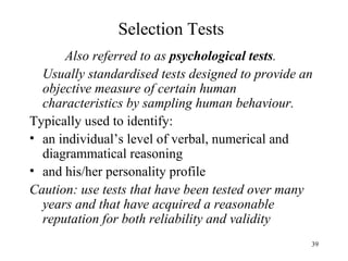 Selection Tests
Also referred to as psychological tests.
Usually standardised tests designed to provide an
objective measure of certain human
characteristics by sampling human behaviour.
Typically used to identify:
• an individual’s level of verbal, numerical and
diagrammatical reasoning
• and his/her personality profile
Caution: use tests that have been tested over many
years and that have acquired a reasonable
reputation for both reliability and validity
39

 