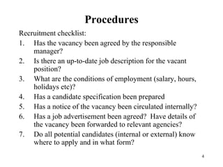 Procedures
Recruitment checklist:
1. Has the vacancy been agreed by the responsible
manager?
2. Is there an up-to-date job description for the vacant
position?
3. What are the conditions of employment (salary, hours,
holidays etc)?
4. Has a candidate specification been prepared
5. Has a notice of the vacancy been circulated internally?
6. Has a job advertisement been agreed? Have details of
the vacancy been forwarded to relevant agencies?
7. Do all potential candidates (internal or external) know
where to apply and in what form?
4

 