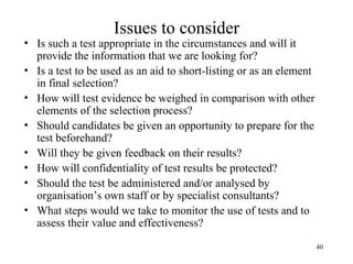 Issues to consider

• Is such a test appropriate in the circumstances and will it
provide the information that we are looking for?
• Is a test to be used as an aid to short-listing or as an element
in final selection?
• How will test evidence be weighed in comparison with other
elements of the selection process?
• Should candidates be given an opportunity to prepare for the
test beforehand?
• Will they be given feedback on their results?
• How will confidentiality of test results be protected?
• Should the test be administered and/or analysed by
organisation’s own staff or by specialist consultants?
• What steps would we take to monitor the use of tests and to
assess their value and effectiveness?
40

 