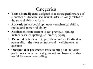 Categories
• Tests of intelligence: designed to measure performance of
a number of standardised mental tasks – closely related to
the general ability to learn
• Aptitude tests: special aptitudes – mechanical ability,
spatial and numerical ability
• Attainment test: attempt to test previous learning –
include tests for spelling, arithmetic, typing
• Personality tests: aim to provide a profile of individual
personality – the most controversial – validity open to
question
• Occupational preference tests: to bring out individual
preferences for certain categories of employment – also
useful for career counselling
41

 