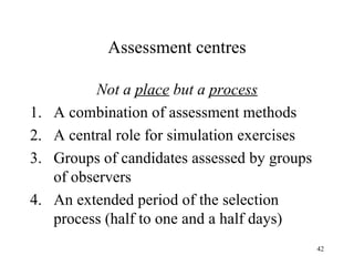 Assessment centres

1.
2.
3.
4.

Not a place but a process
A combination of assessment methods
A central role for simulation exercises
Groups of candidates assessed by groups
of observers
An extended period of the selection
process (half to one and a half days)
42

 