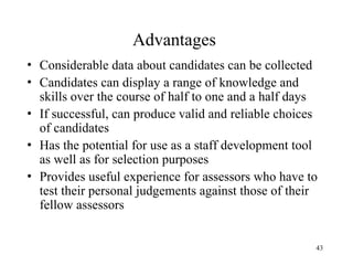 Advantages
• Considerable data about candidates can be collected
• Candidates can display a range of knowledge and
skills over the course of half to one and a half days
• If successful, can produce valid and reliable choices
of candidates
• Has the potential for use as a staff development tool
as well as for selection purposes
• Provides useful experience for assessors who have to
test their personal judgements against those of their
fellow assessors
43

 
