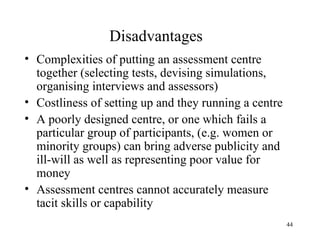 Disadvantages
• Complexities of putting an assessment centre
together (selecting tests, devising simulations,
organising interviews and assessors)
• Costliness of setting up and they running a centre
• A poorly designed centre, or one which fails a
particular group of participants, (e.g. women or
minority groups) can bring adverse publicity and
ill-will as well as representing poor value for
money
• Assessment centres cannot accurately measure
tacit skills or capability
44

 