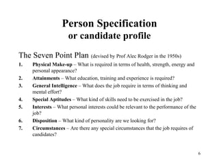 Person Specification
or candidate profile
The Seven Point Plan (devised by Prof Alec Rodger in the 1950s)
1.
2.
3.
4.
5.
6.
7.

Physical Make-up – What is required in terms of health, strength, energy and
personal appearance?
Attainments – What education, training and experience is required?
General Intelligence – What does the job require in terms of thinking and
mental effort?
Special Aptitudes – What kind of skills need to be exercised in the job?
Interests – What personal interests could be relevant to the performance of the
job?
Disposition – What kind of personality are we looking for?
Circumstances – Are there any special circumstances that the job requires of
candidates?

6

 
