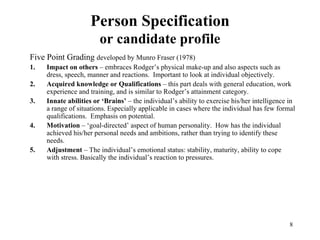 Person Specification
or candidate profile
Five Point Grading developed by Munro Fraser (1978)
1.
2.
3.
4.
5.

Impact on others – embraces Rodger’s physical make-up and also aspects such as
dress, speech, manner and reactions. Important to look at individual objectively.
Acquired knowledge or Qualifications – this part deals with general education, work
experience and training, and is similar to Rodger’s attainment category.
Innate abilities or ‘Brains’ – the individual’s ability to exercise his/her intelligence in
a range of situations. Especially applicable in cases where the individual has few formal
qualifications. Emphasis on potential.
Motivation – ‘goal-directed’ aspect of human personality. How has the individual
achieved his/her personal needs and ambitions, rather than trying to identify these
needs.
Adjustment – The individual’s emotional status: stability, maturity, ability to cope
with stress. Basically the individual’s reaction to pressures.

8

 