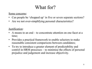 What for?
Some concerns:
• Can people be ‘chopped up’ in five or seven separate sections?
• Are we not over-simplifying personal characteristics?
Justification:
• A means to an end – to concentrate attention on one facet at a
time;
• Provides a practical framework to enable selectors to make
reasonable consistent comparisons between candidates;
• To try to introduce a greater element of predictability and
control in HRM processes – to minimise the effects of personal
prejudice and judgement and increase objectivity.

9

 