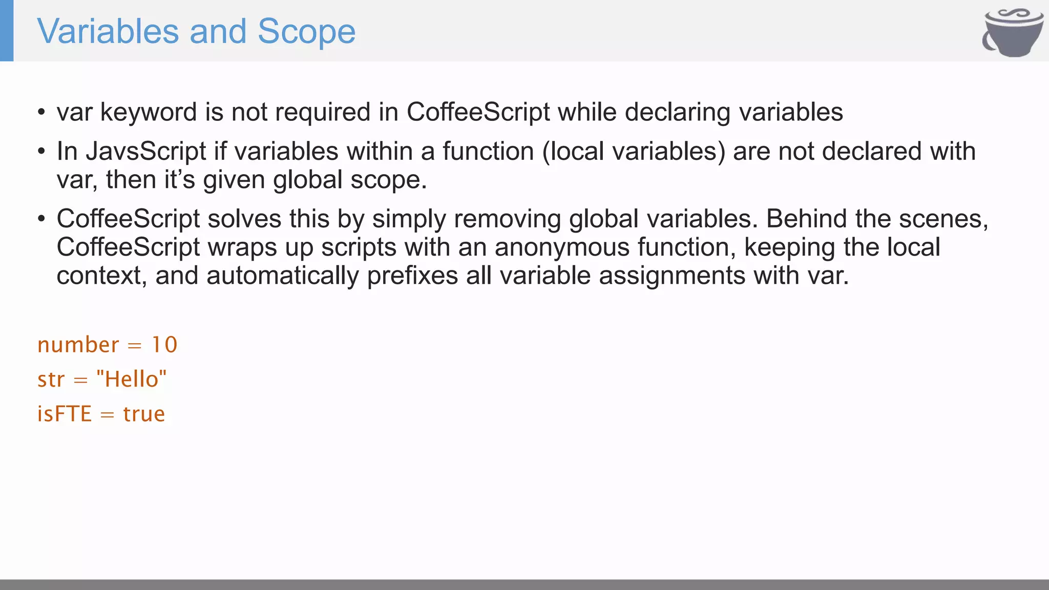 Variables and Scope
• var keyword is not required in CoffeeScript while declaring variables
• In JavsScript if variables within a function (local variables) are not declared with
var, then it’s given global scope.
• CoffeeScript solves this by simply removing global variables. Behind the scenes,
CoffeeScript wraps up scripts with an anonymous function, keeping the local
context, and automatically prefixes all variable assignments with var.
number = 10
str = "Hello"
isFTE = true
 