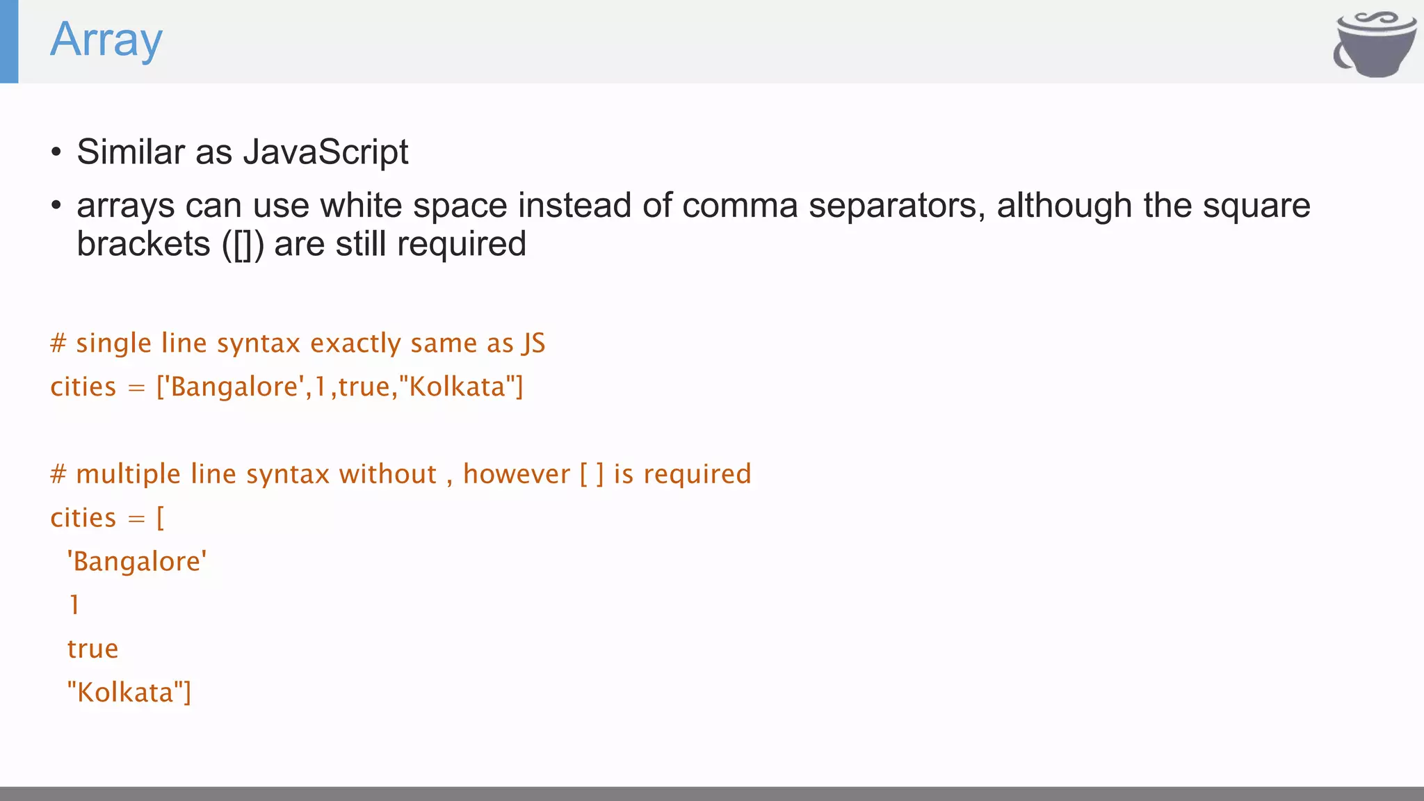 Array
• Similar as JavaScript
• arrays can use white space instead of comma separators, although the square
brackets ([]) are still required
# single line syntax exactly same as JS
cities = ['Bangalore',1,true,"Kolkata"]
# multiple line syntax without , however [ ] is required
cities = [
'Bangalore'
1
true
"Kolkata"]
 