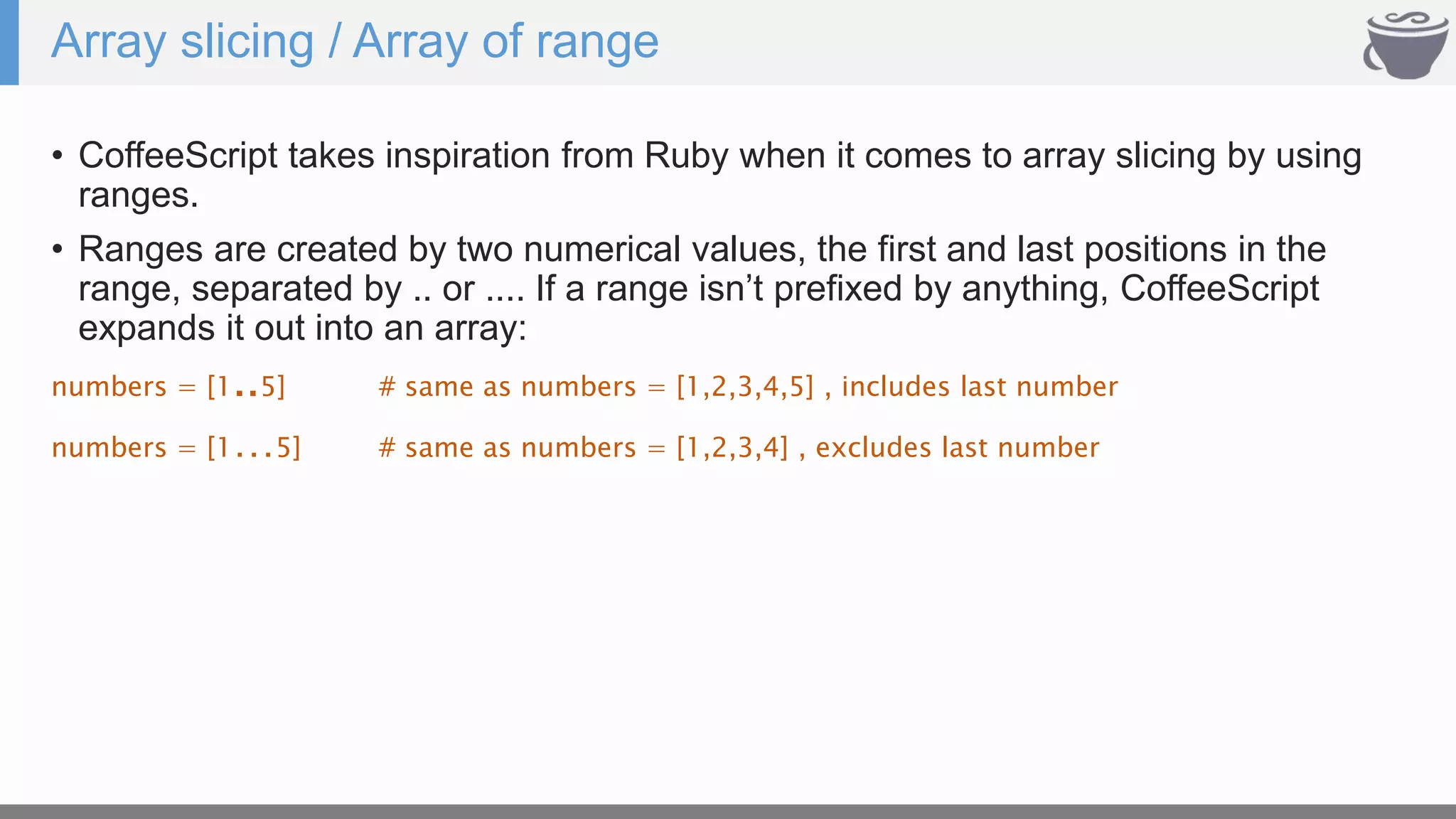 Array slicing / Array of range
• CoffeeScript takes inspiration from Ruby when it comes to array slicing by using
ranges.
• Ranges are created by two numerical values, the first and last positions in the
range, separated by .. or .... If a range isn’t prefixed by anything, CoffeeScript
expands it out into an array:
numbers = [1..5] # same as numbers = [1,2,3,4,5] , includes last number
numbers = [1…5] # same as numbers = [1,2,3,4] , excludes last number
 