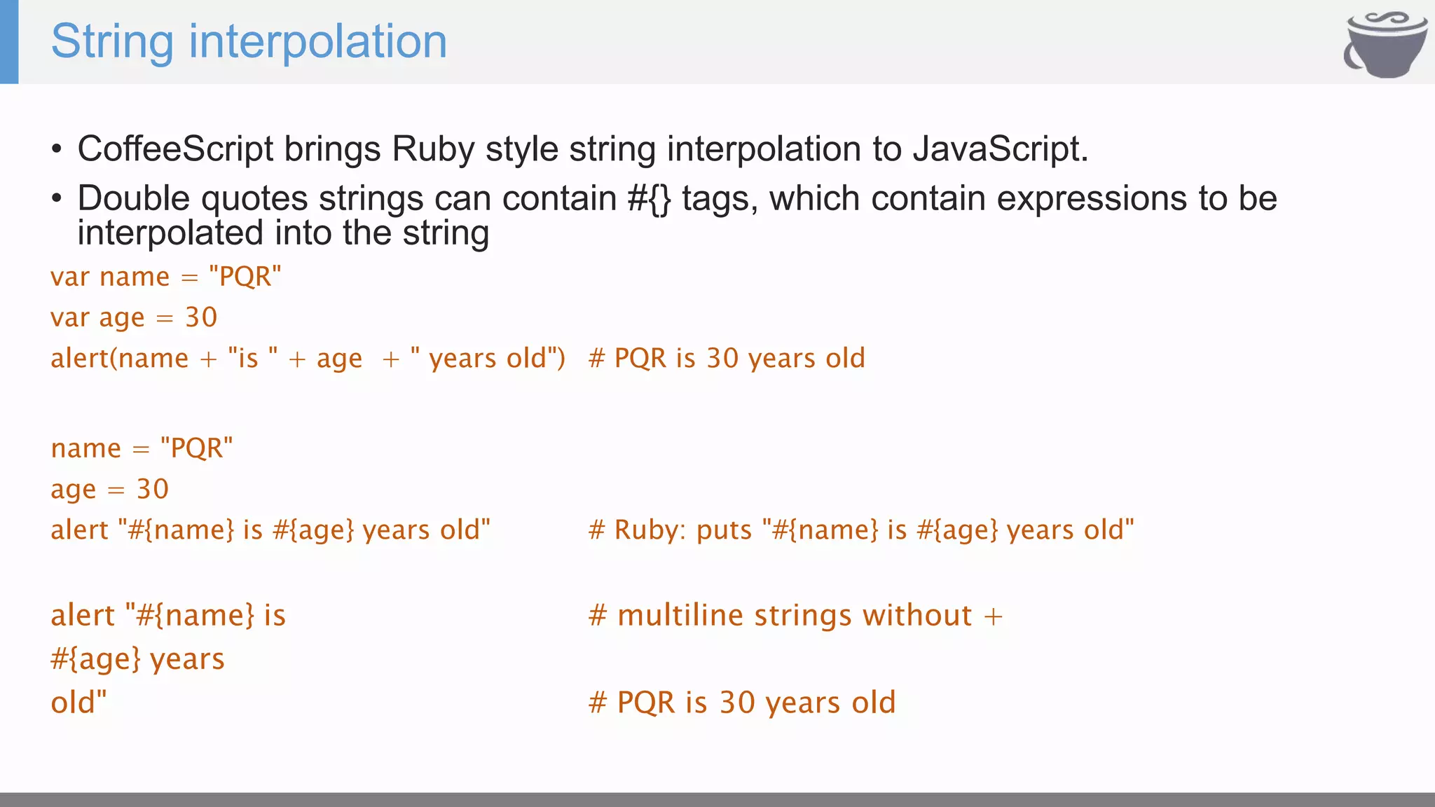 String interpolation
• CoffeeScript brings Ruby style string interpolation to JavaScript.
• Double quotes strings can contain #{} tags, which contain expressions to be
interpolated into the string
var name = "PQR"
var age = 30
alert(name + "is " + age + " years old") # PQR is 30 years old
name = "PQR"
age = 30
alert "#{name} is #{age} years old" # Ruby: puts "#{name} is #{age} years old"
alert "#{name} is # multiline strings without +
#{age} years
old" # PQR is 30 years old
 