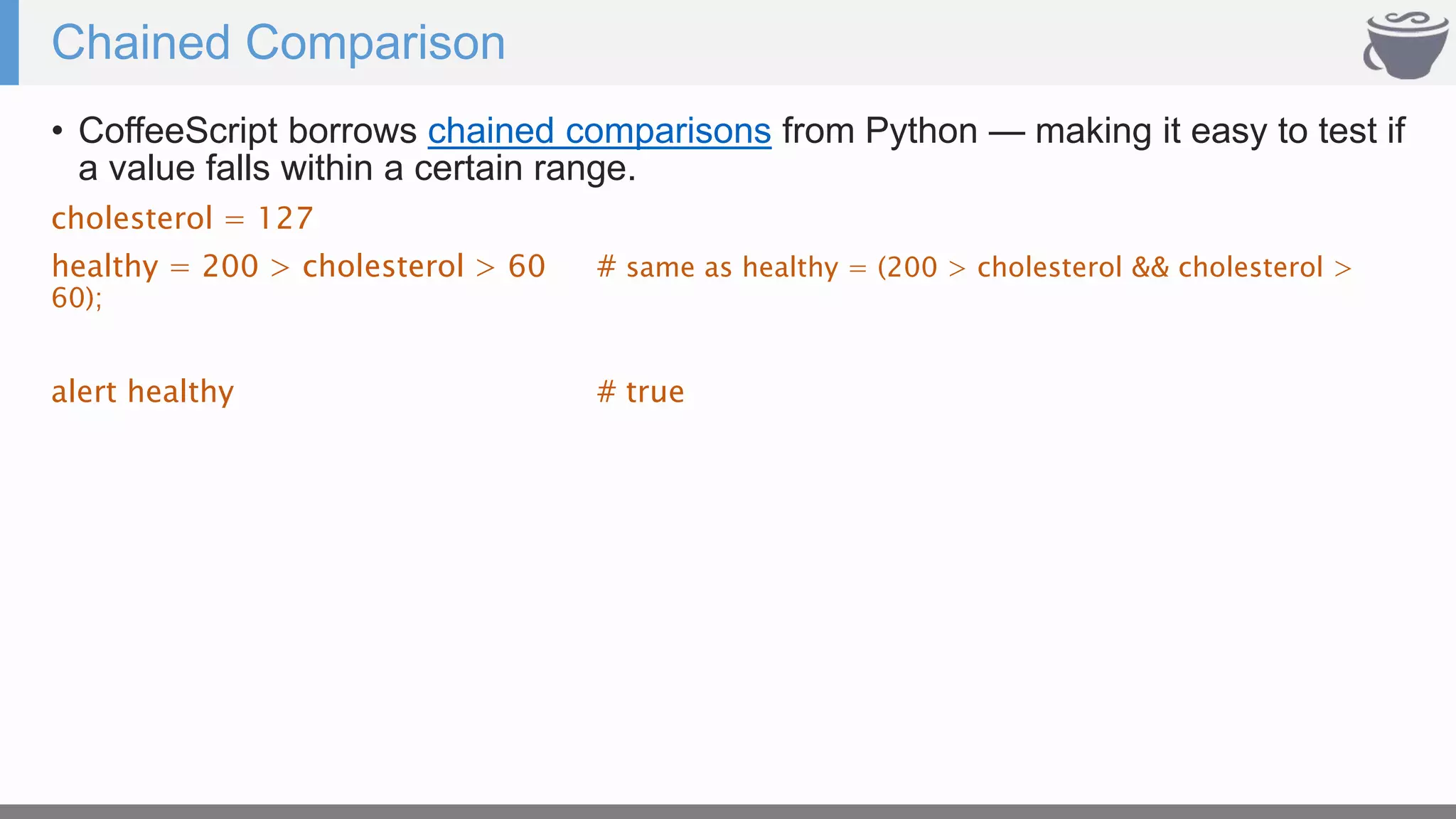 Chained Comparison
• CoffeeScript borrows chained comparisons from Python — making it easy to test if
a value falls within a certain range.
cholesterol = 127
healthy = 200 > cholesterol > 60 # same as healthy = (200 > cholesterol && cholesterol >
60);
alert healthy # true
 