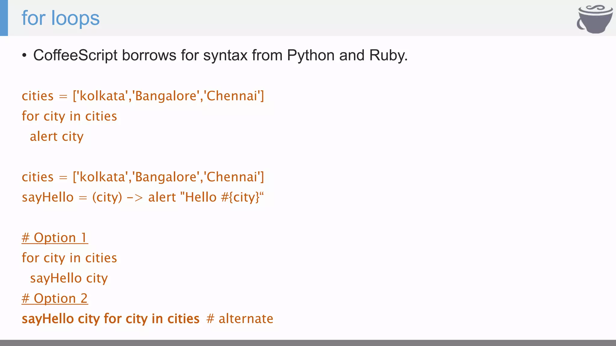 for loops
• CoffeeScript borrows for syntax from Python and Ruby.
cities = ['kolkata','Bangalore','Chennai']
for city in cities
alert city
cities = ['kolkata','Bangalore','Chennai']
sayHello = (city) -> alert "Hello #{city}“
# Option 1
for city in cities
sayHello city
# Option 2
sayHello city for city in cities # alternate
 