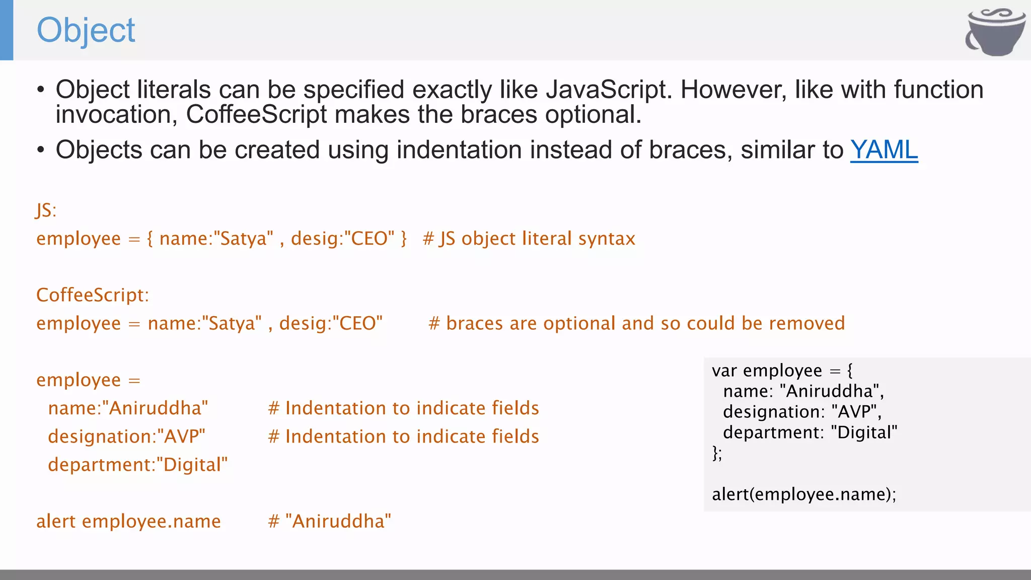 Object
• Object literals can be specified exactly like JavaScript. However, like with function
invocation, CoffeeScript makes the braces optional.
• Objects can be created using indentation instead of braces, similar to YAML
JS:
employee = { name:"Satya" , desig:"CEO" } # JS object literal syntax
CoffeeScript:
employee = name:"Satya" , desig:"CEO" # braces are optional and so could be removed
employee =
name:"Aniruddha" # Indentation to indicate fields
designation:"AVP" # Indentation to indicate fields
department:"Digital"
alert employee.name # "Aniruddha"
var employee = {
name: "Aniruddha",
designation: "AVP",
department: "Digital"
};
alert(employee.name);
 