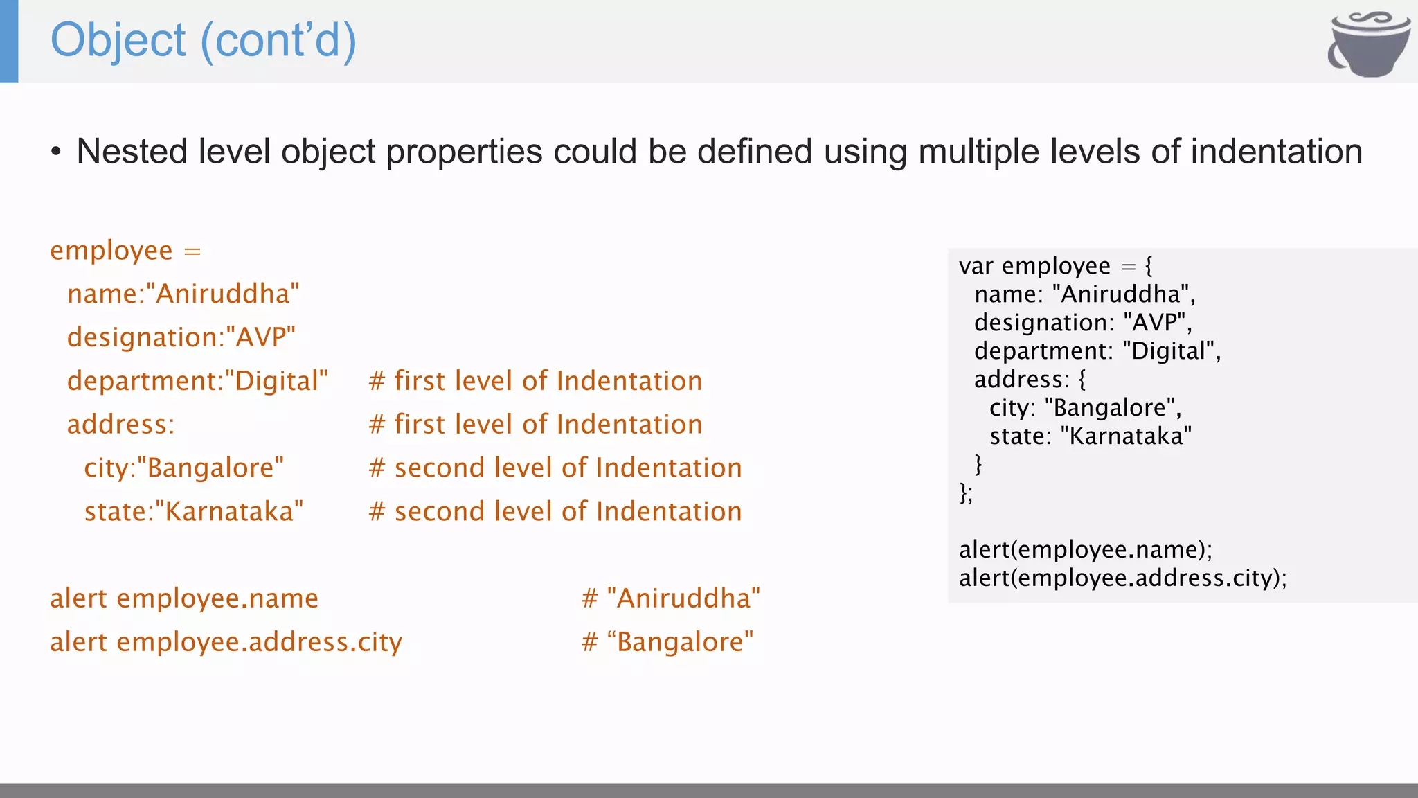 Object (cont’d)
• Nested level object properties could be defined using multiple levels of indentation
employee =
name:"Aniruddha"
designation:"AVP"
department:"Digital" # first level of Indentation
address: # first level of Indentation
city:"Bangalore" # second level of Indentation
state:"Karnataka" # second level of Indentation
alert employee.name # "Aniruddha"
alert employee.address.city # “Bangalore"
var employee = {
name: "Aniruddha",
designation: "AVP",
department: "Digital",
address: {
city: "Bangalore",
state: "Karnataka"
}
};
alert(employee.name);
alert(employee.address.city);
 