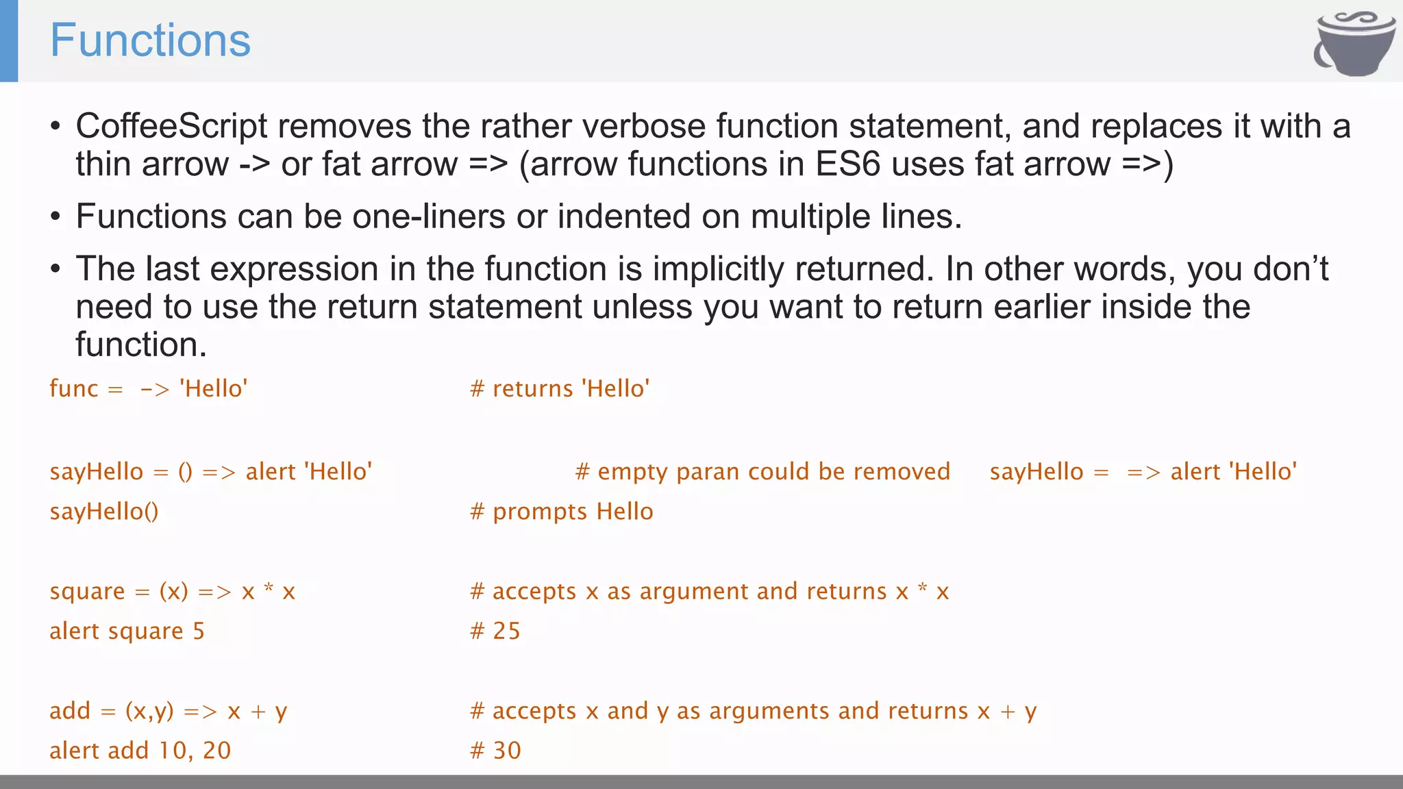 Functions
• CoffeeScript removes the rather verbose function statement, and replaces it with a
thin arrow -> or fat arrow => (arrow functions in ES6 uses fat arrow =>)
• Functions can be one-liners or indented on multiple lines.
• The last expression in the function is implicitly returned. In other words, you don’t
need to use the return statement unless you want to return earlier inside the
function.
func = -> 'Hello' # returns 'Hello'
sayHello = () => alert 'Hello' # empty paran could be removed sayHello = => alert 'Hello'
sayHello() # prompts Hello
square = (x) => x * x # accepts x as argument and returns x * x
alert square 5 # 25
add = (x,y) => x + y # accepts x and y as arguments and returns x + y
alert add 10, 20 # 30
 
