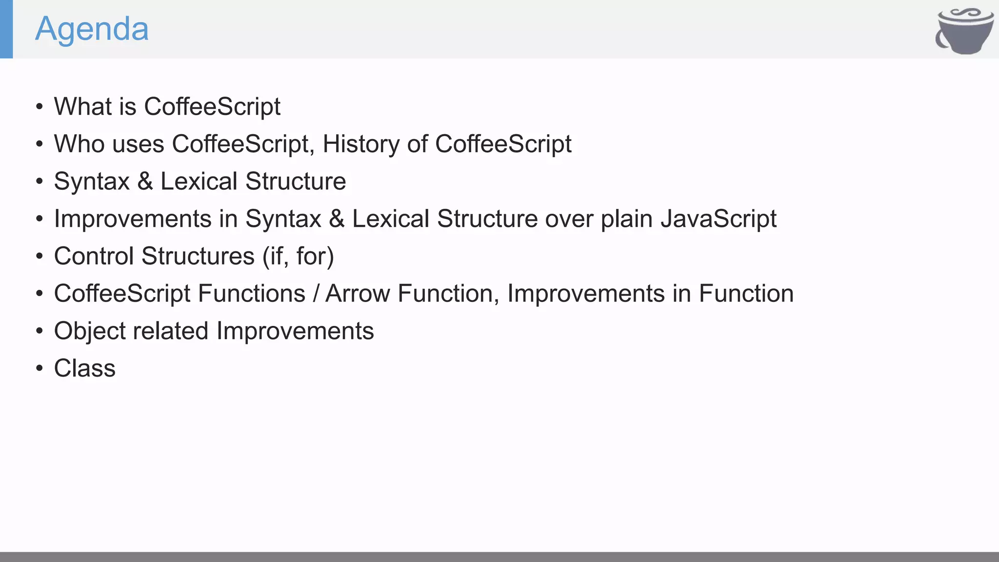 Agenda
• What is CoffeeScript
• Who uses CoffeeScript, History of CoffeeScript
• Syntax & Lexical Structure
• Improvements in Syntax & Lexical Structure over plain JavaScript
• Control Structures (if, for)
• CoffeeScript Functions / Arrow Function, Improvements in Function
• Object related Improvements
• Class
 