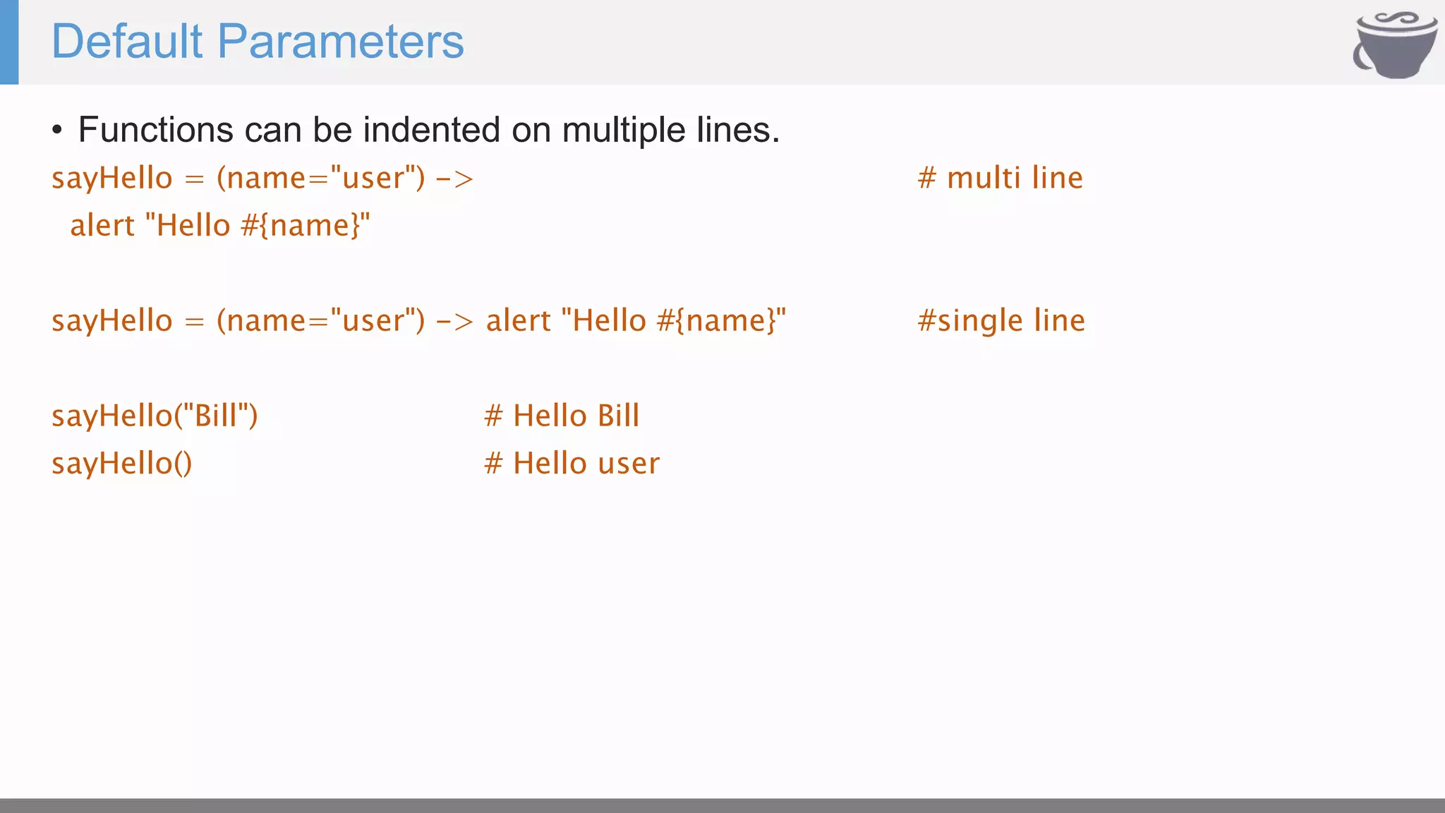 Default Parameters
• Functions can be indented on multiple lines.
sayHello = (name="user") -> # multi line
alert "Hello #{name}"
sayHello = (name="user") -> alert "Hello #{name}" #single line
sayHello("Bill") # Hello Bill
sayHello() # Hello user
 