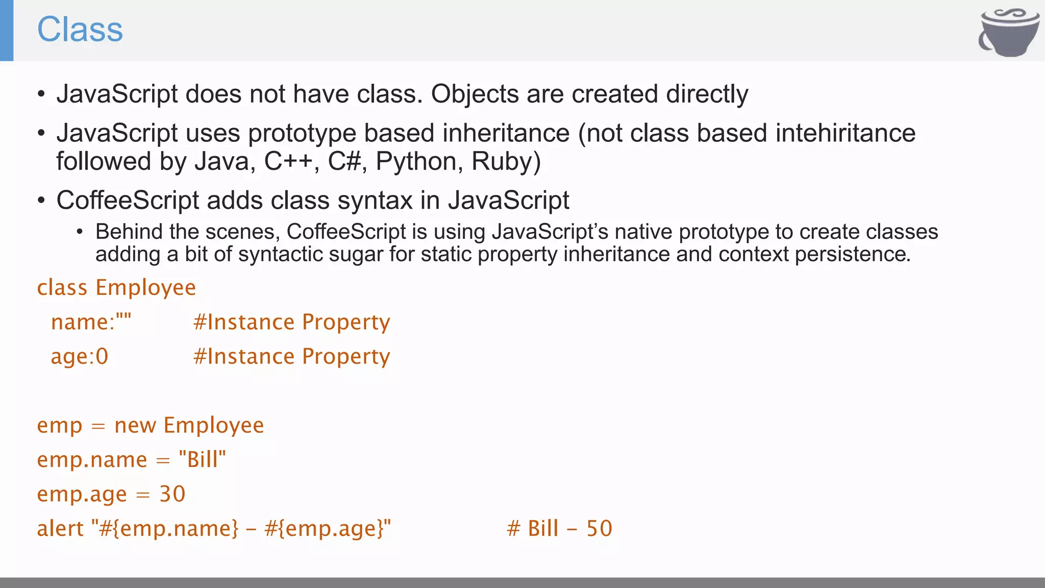 Class
• JavaScript does not have class. Objects are created directly
• JavaScript uses prototype based inheritance (not class based intehiritance
followed by Java, C++, C#, Python, Ruby)
• CoffeeScript adds class syntax in JavaScript
• Behind the scenes, CoffeeScript is using JavaScript’s native prototype to create classes
adding a bit of syntactic sugar for static property inheritance and context persistence.
class Employee
name:"" #Instance Property
age:0 #Instance Property
emp = new Employee
emp.name = "Bill"
emp.age = 30
alert "#{emp.name} - #{emp.age}" # Bill - 50
 