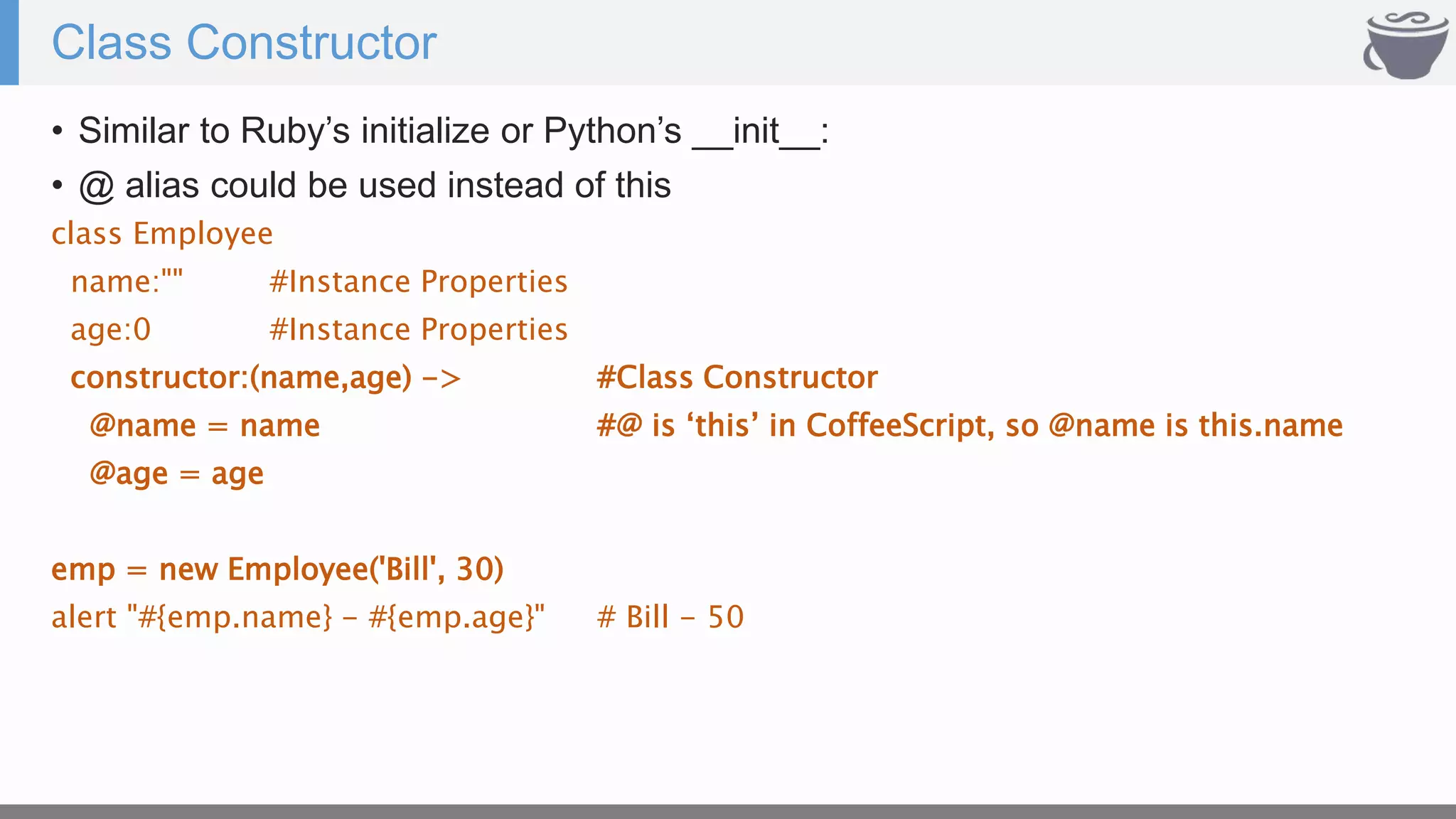 Class Constructor
• Similar to Ruby’s initialize or Python’s __init__:
• @ alias could be used instead of this
class Employee
name:"" #Instance Properties
age:0 #Instance Properties
constructor:(name,age) -> #Class Constructor
@name = name #@ is ‘this’ in CoffeeScript, so @name is this.name
@age = age
emp = new Employee('Bill', 30)
alert "#{emp.name} - #{emp.age}" # Bill - 50
 