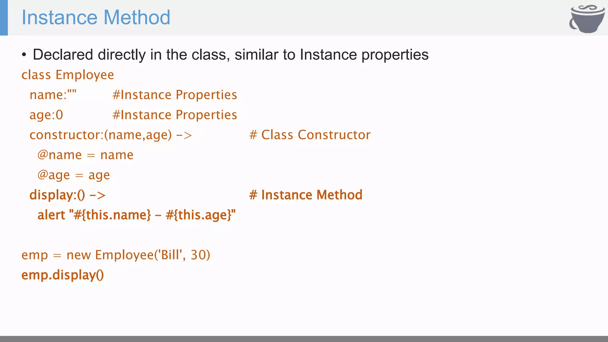 Instance Method
• Declared directly in the class, similar to Instance properties
class Employee
name:"" #Instance Properties
age:0 #Instance Properties
constructor:(name,age) -> # Class Constructor
@name = name
@age = age
display:() -> # Instance Method
alert "#{this.name} - #{this.age}"
emp = new Employee('Bill', 30)
emp.display()
 