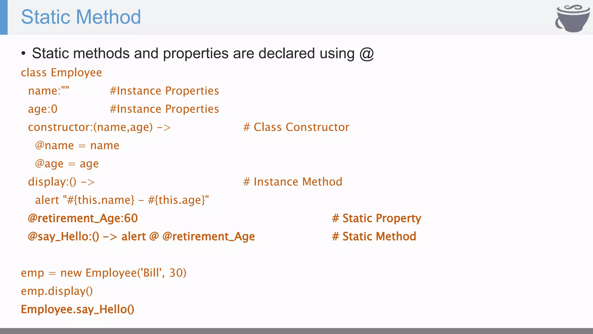 Static Method
• Static methods and properties are declared using @
class Employee
name:"" #Instance Properties
age:0 #Instance Properties
constructor:(name,age) -> # Class Constructor
@name = name
@age = age
display:() -> # Instance Method
alert "#{this.name} - #{this.age}"
@retirement_Age:60 # Static Property
@say_Hello:() -> alert @ @retirement_Age # Static Method
emp = new Employee('Bill', 30)
emp.display()
Employee.say_Hello()
 