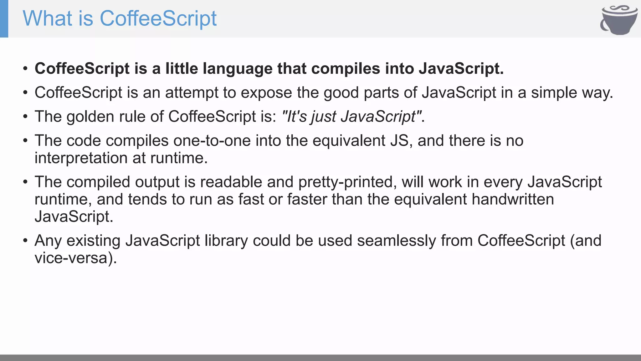 What is CoffeeScript
• CoffeeScript is a little language that compiles into JavaScript.
• CoffeeScript is an attempt to expose the good parts of JavaScript in a simple way.
• The golden rule of CoffeeScript is: "It's just JavaScript".
• The code compiles one-to-one into the equivalent JS, and there is no
interpretation at runtime.
• The compiled output is readable and pretty-printed, will work in every JavaScript
runtime, and tends to run as fast or faster than the equivalent handwritten
JavaScript.
• Any existing JavaScript library could be used seamlessly from CoffeeScript (and
vice-versa).
 
