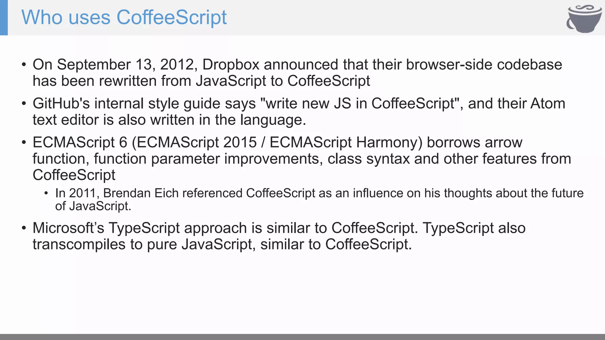 Who uses CoffeeScript
• On September 13, 2012, Dropbox announced that their browser-side codebase
has been rewritten from JavaScript to CoffeeScript
• GitHub's internal style guide says "write new JS in CoffeeScript", and their Atom
text editor is also written in the language.
• ECMAScript 6 (ECMAScript 2015 / ECMAScript Harmony) borrows arrow
function, function parameter improvements, class syntax and other features from
CoffeeScript
• In 2011, Brendan Eich referenced CoffeeScript as an influence on his thoughts about the future
of JavaScript.
• Microsoft’s TypeScript approach is similar to CoffeeScript. TypeScript also
transcompiles to pure JavaScript, similar to CoffeeScript.
 