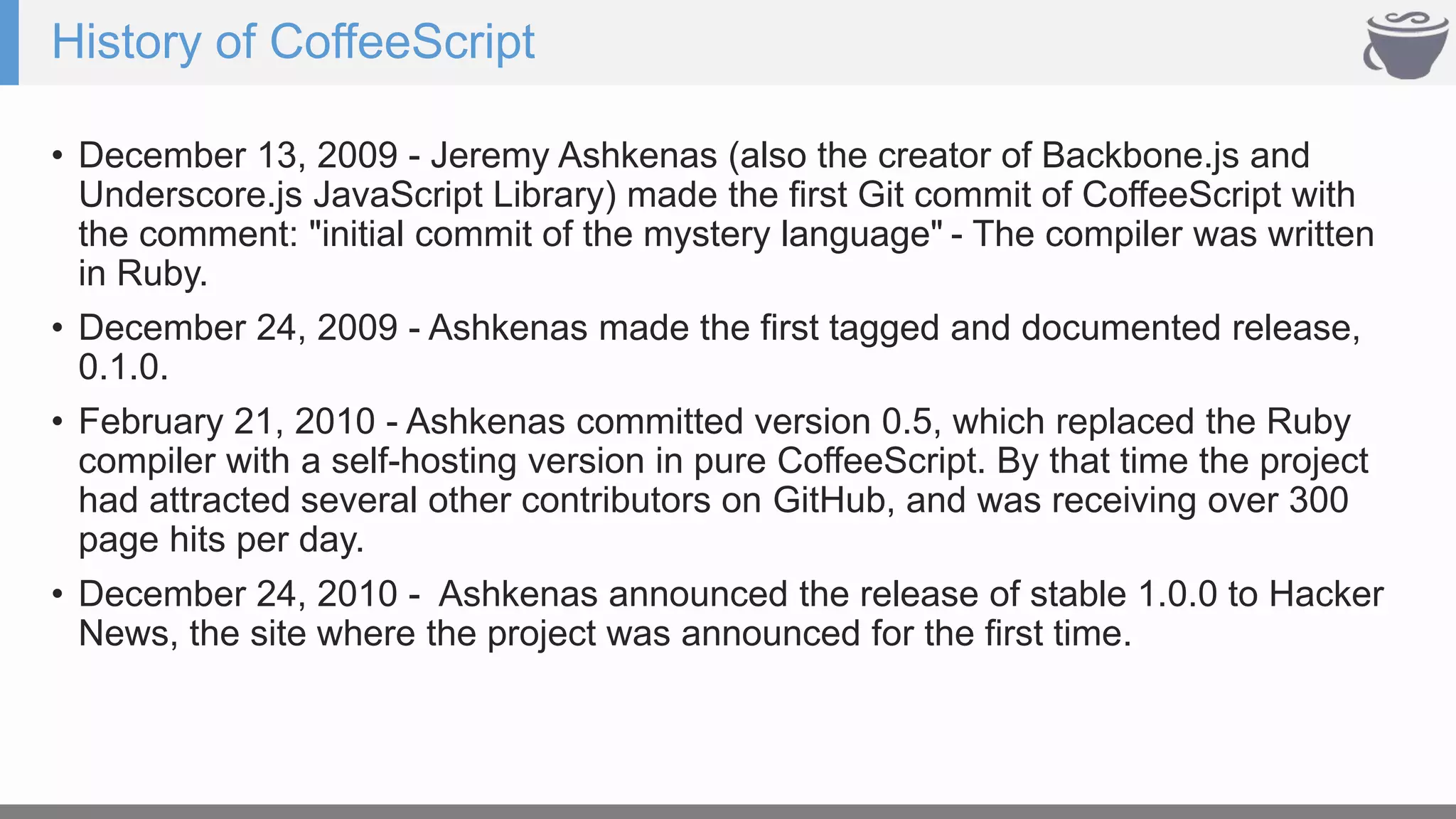 History of CoffeeScript
• December 13, 2009 - Jeremy Ashkenas (also the creator of Backbone.js and
Underscore.js JavaScript Library) made the first Git commit of CoffeeScript with
the comment: "initial commit of the mystery language" - The compiler was written
in Ruby.
• December 24, 2009 - Ashkenas made the first tagged and documented release,
0.1.0.
• February 21, 2010 - Ashkenas committed version 0.5, which replaced the Ruby
compiler with a self-hosting version in pure CoffeeScript. By that time the project
had attracted several other contributors on GitHub, and was receiving over 300
page hits per day.
• December 24, 2010 - Ashkenas announced the release of stable 1.0.0 to Hacker
News, the site where the project was announced for the first time.
 