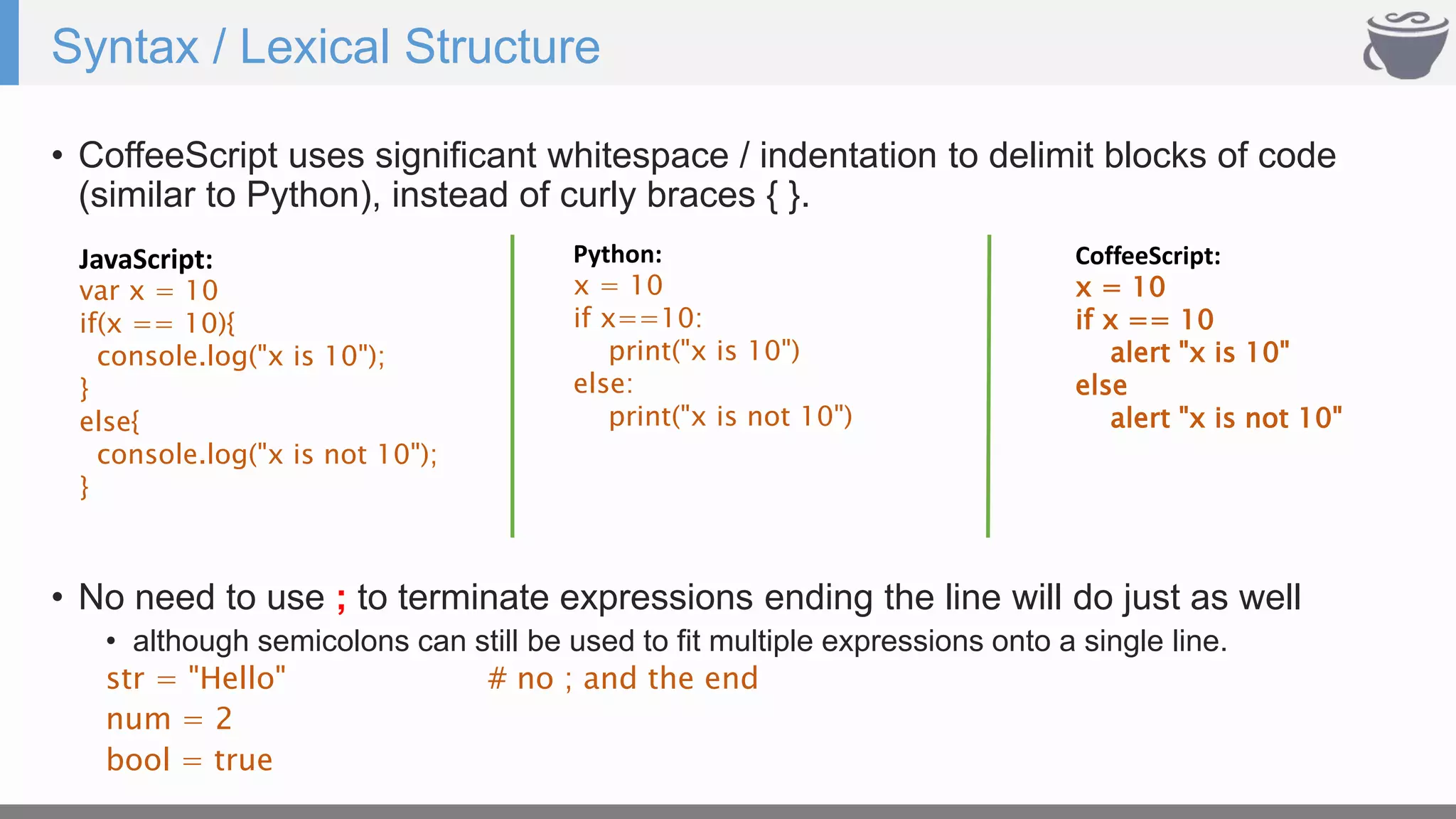 Syntax / Lexical Structure
• CoffeeScript uses significant whitespace / indentation to delimit blocks of code
(similar to Python), instead of curly braces { }.
JavaScript:
var x = 10
if(x == 10){
console.log("x is 10");
}
else{
console.log("x is not 10");
}
CoffeeScript:
x = 10
if x == 10
alert "x is 10"
else
alert "x is not 10"
Python:
x = 10
if x==10:
print("x is 10")
else:
print("x is not 10")
• No need to use ; to terminate expressions ending the line will do just as well
• although semicolons can still be used to fit multiple expressions onto a single line.
str = "Hello" # no ; and the end
num = 2
bool = true
 
