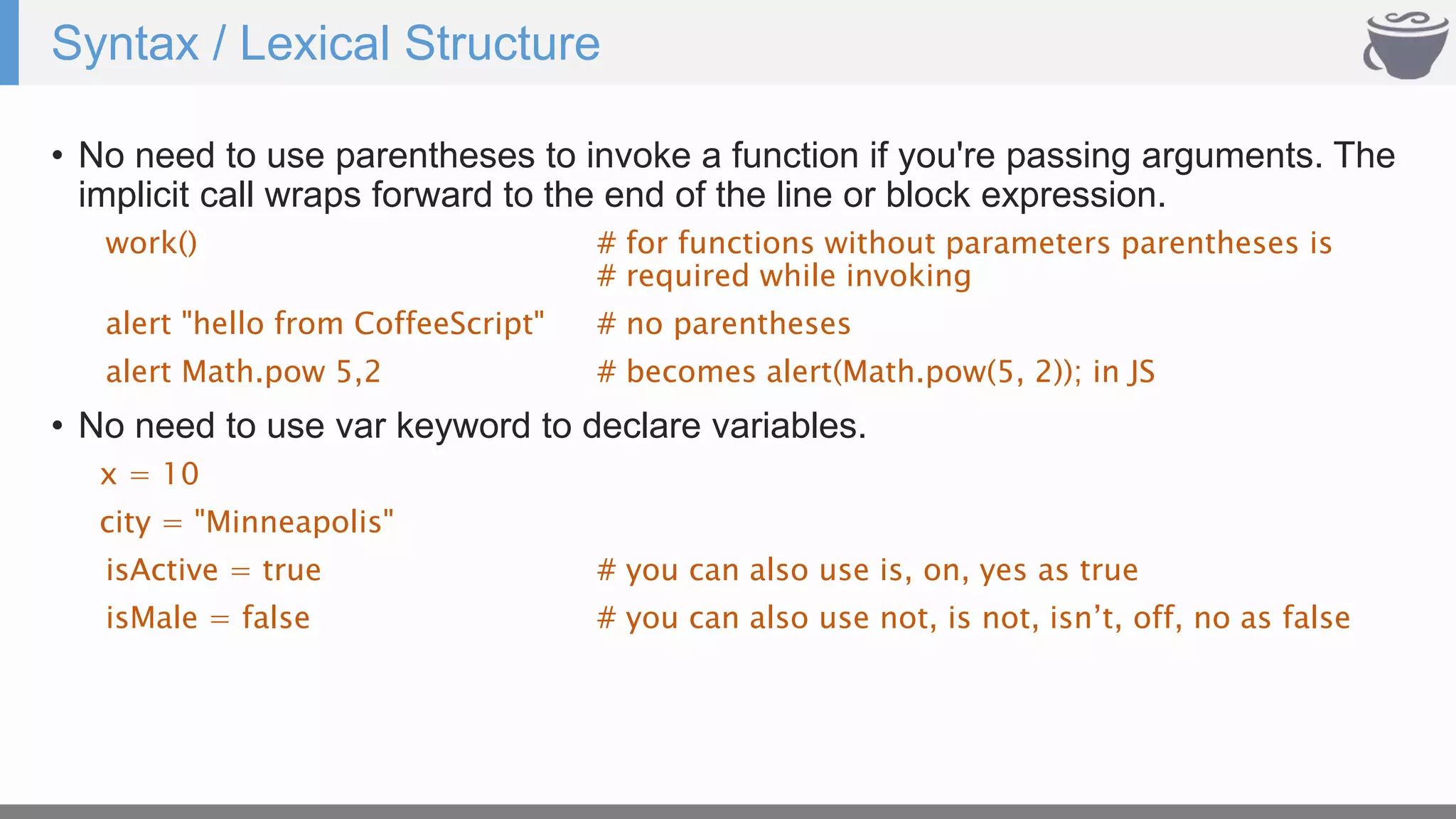 Syntax / Lexical Structure
• No need to use parentheses to invoke a function if you're passing arguments. The
implicit call wraps forward to the end of the line or block expression.
work() # for functions without parameters parentheses is
# required while invoking
alert "hello from CoffeeScript" # no parentheses
alert Math.pow 5,2 # becomes alert(Math.pow(5, 2)); in JS
• No need to use var keyword to declare variables.
x = 10
city = "Minneapolis"
isActive = true # you can also use is, on, yes as true
isMale = false # you can also use not, is not, isn’t, off, no as false
 