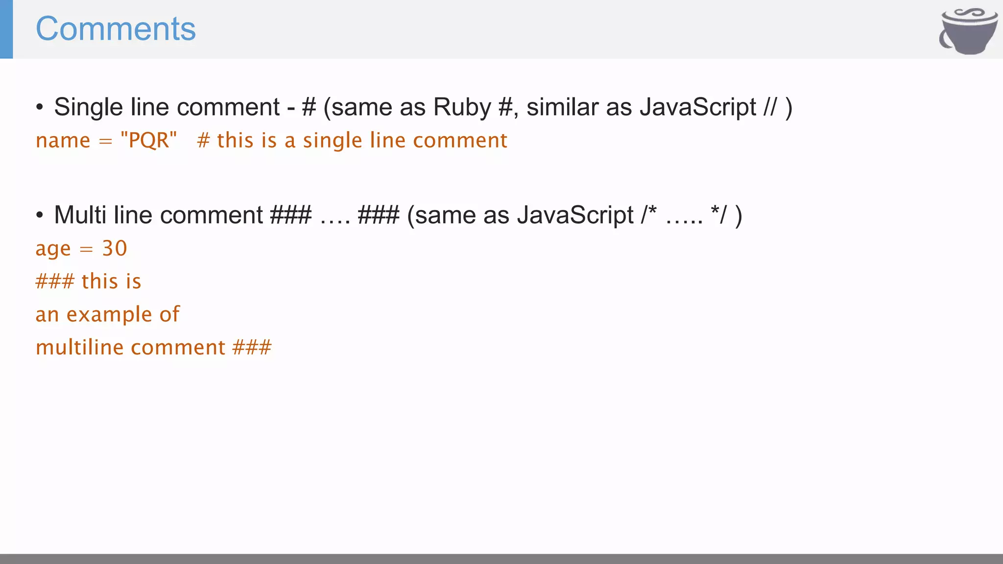 Comments
• Single line comment - # (same as Ruby #, similar as JavaScript // )
name = "PQR" # this is a single line comment
• Multi line comment ### …. ### (same as JavaScript /* ….. */ )
age = 30
### this is
an example of
multiline comment ###
 